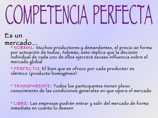 Es un
mercado…
 * NORMAL: Muchos productores y demandantes, el precio se forma
 por actuación de todos. Además, esto implica que la decisión
 individual de cada uno de ellos ejercerá escasa influencia sobre el
 mercado global
 * PERFECTO: El bien que se ofrece por cada productor es
 idéntico (producto homogéneo)


 * TRANSPARENTE: Todos los participantes tienen pleno
 conocimiento de las condiciones generales en que opera el mercado


 * LIBRE: Las empresas podrán entrar y salir del mercado de forma
 inmediata en cuanto lo deseen
 