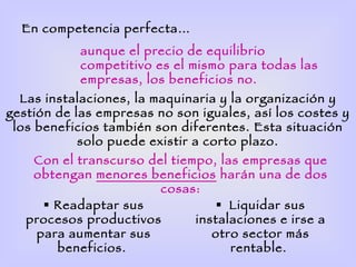 En competencia perfecta…
            aunque el precio de equilibrio
            competitivo es el mismo para todas las
            empresas, los beneficios no.
  Las instalaciones, la maquinaria y la organización y
gestión de las empresas no son iguales, así los costes y
 los beneficios también son diferentes. Esta situación
            solo puede existir a corto plazo.
    Con el transcurso del tiempo, las empresas que
    obtengan menores beneficios harán una de dos
                        cosas:
      Readaptar sus               Liquidar sus
   procesos productivos       instalaciones e irse a
    para aumentar sus            otro sector más
       beneficios.                  rentable.
 