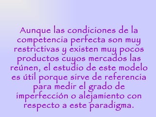 Aunque las condiciones de la
  competencia perfecta son muy
 restrictivas y existen muy pocos
  productos cuyos mercados las
reúnen, el estudio de este modelo
es útil porque sirve de referencia
      para medir el grado de
  imperfección o alejamiento con
    respecto a este paradigma.
 