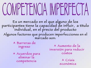 Es un mercado en el que alguno de los
participantes tiene la capacidad de influir, a título
        individual, en el precio del producto
 Algunos factores que producen imperfecciones en el
                   marcado son:
       Barreras de
         ingreso                 Aumento de la
                             inversión para reducir
       Acuerdos para                costos
         eliminar la
        competencia                  Crisis
                                   económica
 