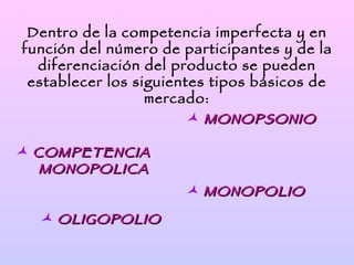 Dentro de la competencia imperfecta y en
función del número de participantes y de la
  diferenciación del producto se pueden
 establecer los siguientes tipos básicos de
                  mercado:
                         MONOPSONIO

 COMPETENCIA
   MONOPOLICA
                       MONOPOLIO
   OLIGOPOLIO
 