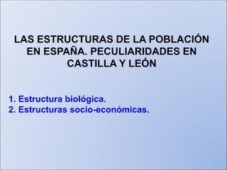 LAS ESTRUCTURAS DE LA POBLACIÓN
EN ESPAÑA. PECULIARIDADES EN
CASTILLA Y LEÓN
1. Estructura biológica.
2. Estructuras socio-económicas.
 