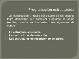 Programación estructurada      La investigación a través del estudio de los códigos logró demostrar que cualquier programa se podía escribir, usando las tres estructuras siguientes de control: La estructura secuencial Las estructuras de selección Las estructuras de repetición (o de ciclos) 