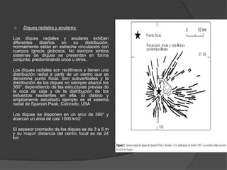  Diques radiales y anulares:
Los diques radiales y anulares exhiben
diferentes diseños en su distribución,
normalmente están en estrecha vinculación con
cuerpos ígneos globosos. No siempre ambos
sistemas de diques se presentan en forma
conjunta, predominando unos u otros.
Los diques radiales son rectilíneos y tienen una
distribución radial a partir de un centro que se
denomina punto focal. Son subverticales y la
distribución de los diques no siempre abarca los
360°, dependiendo de las estructuras previas de
la roca de caja y de la distribución de los
esfuerzos residentes en ella. El clásico y
ampliamente estudiado ejemplo es el sistema
radial de Spanish Peak, Colorado, USA
Los diques se disponen en un arco de 360° y
abarcan un área de casi 1000 km2
El espesor promedio de los diques es de 3 a 5 m
y su mayor distancia del centro focal es de 24
km
 