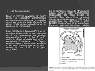  Los diques anulares:
tienen un recorrido curvilíneo, con diseño
anular. Se encuentran estrechamente
asociados a cuerpos ígneos y en aquellos
casos que estos no están aflorando, los
diques anulares son indicadores de su
presencia en profundidad.
En el batolito de la Costa de Perú se han
descripto diques anulares con espesores
de 1 km, compuestos por granitos,
microgranitos y granodioritas. El plutón
central es al cual están relacionados es de
granodiorita (Bussell et al., 1976). En este
caso los diques anulares están asociados
a plutones circulares que se intruyeron
durante la fase final de un pulso
magmático.
En los complejos ígneos de intraplaca los
diques anulares están estrechamente
relacionados con cada periodo de
intrusión. Cada plutón tiene su propio
sistema de diques anulares y esta es una
característica que diferencia a estos
batolitos anorogénicos de los orogénicos.
En estos sistemas, los diques radiales
están ausentes o son raros.
 