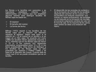 los filones y lo lacolitos son parecidos y es
importante establecer criterios para
diferenciarlos. Los criterios que han empleado
algunos autores para distinguir lacolitos de
filones capa se basan en:
 El espesor
 El tamaño del cuerpo
 La forma del techo.
Billings (1972) separó a los lacolitos de los
filones capa por la relación del diámetro
respecto al espesor. Según este autor si la
relación es < 10 el cuerpo es un lacolito y si es
mayor es un filón capa. De acuerdo con Corry
(1988) los lacolitos tienen espesores mayores a
30 m, mientras que en los filones capa es menor
a 10 m. A los cuerpos con espesores
intermedios comprendidos entre 10 y 30 m los
llamó protolacolitos. Otra forma de distinguir a
los lacolitos de los filones capa ha sido
postulada por Jackson y Pollard (1988) y se
basa en el diámetro del cuerpo. Cuando este es
mayor que 6 km se puede considerar que es un
lacolito.
 El desarrollo de las aureolas de contacto y
de la formación de hornfels de los lacolitos
depende del volumen de los cuerpos. En
los lacolitos con texturas volcánicas, que
indican un rápido enfriamiento, las aureolas
no se traducen en la formación de hornfels,
provocando solamente cambios de color en
la roca de caja. En la mayoría de los casos,
este cambio se debe a la oxidación del
hierro.
 