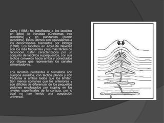 Corry (1988) ha clasificado a los lacolitos
en árbol de Navidad (Christmas tree
laccoliths) y en punzantes (punch
laccoliths). Estos últimos son equivalentes a
los denominados bismalitos por Iddings
(1898). Los lacolitos en árbol de Navidad
son los más frecuentes y los más fáciles de
reconocer. Están caracterizados por un
conjunto de lacolitos superpuestos, con sus
techos convexos hacia arriba y conectados
por diques que representan los canales
alimentadores.
Los lacolitos punzantes o bismalitos son
cuerpos aislados, con techos planos y con
fracturas a ambos lados que los limitan.
Son menos comunes que los anteriores y
son difíciles de diferenciar de los pequeños
plutones emplazados por stoping en los
niveles superficiales de la corteza, por lo
cual no han tenido una aceptación
universal.
 