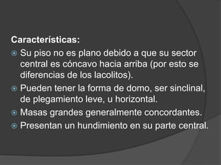 Características:
 Su piso no es plano debido a que su sector
central es cóncavo hacia arriba (por esto se
diferencias de los lacolitos).
 Pueden tener la forma de domo, ser sinclinal,
de plegamiento leve, u horizontal.
 Masas grandes generalmente concordantes.
 Presentan un hundimiento en su parte central.
 