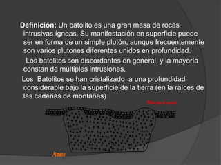Definición: Un batolito es una gran masa de rocas
intrusivas ígneas. Su manifestación en superficie puede
ser en forma de un simple plutón, aunque frecuentemente
son varios plutones diferentes unidos en profundidad.
Los batolitos son discordantes en general, y la mayoría
constan de múltiples intrusiones.
Los Batolitos se han cristalizado a una profundidad
considerable bajo la superficie de la tierra (en la raíces de
las cadenas de montañas)
 