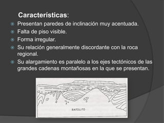 Características:
 Presentan paredes de inclinación muy acentuada.
 Falta de piso visible.
 Forma irregular.
 Su relación generalmente discordante con la roca
regional.
 Su alargamiento es paralelo a los ejes tectónicos de las
grandes cadenas montañosas en la que se presentan.
 