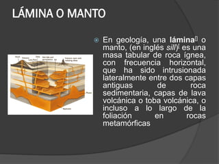 LÁMINA O MANTO
 En geología, una lámina[] o
manto, (en inglés sill)[ es una
masa tabular de roca ígnea,
con frecuencia horizontal,
que ha sido intrusionada
lateralmente entre dos capas
antiguas de roca
sedimentaria, capas de lava
volcánica o toba volcánica, o
incluso a lo largo de la
foliación en rocas
metamórficas
 