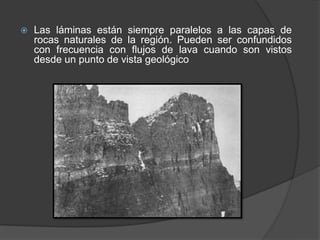  Las láminas están siempre paralelos a las capas de
rocas naturales de la región. Pueden ser confundidos
con frecuencia con flujos de lava cuando son vistos
desde un punto de vista geológico
 