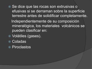  Se dice que las rocas son extrusivas o
efusivas si se derraman sobre la superficie
terrestre antes de solidificar completamente.
Independientemente de su composición
mineralógica, los materiales volcánicos se
pueden clasificar en:
 Volátiles (gases).
 Coladas
 Piroclastos
 
