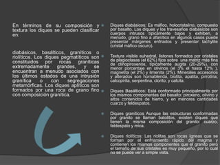 En términos de su composición y
textura los diques se pueden clasificar
en:
diabásicos, basálticos, graníticos o
riolíticos. Los diques pegmatíticos son
constituidos por rocas graníticas
extremadamente grandes, y se
encuentran a menudo asociados con
los últimos estados de una intrusión
granítica o con segregaciones
metamórficas. Los diques aplíticos son
formados por una roca de grano fino
con composición granítica.
 Diques diabásicos: Es máfico, holocristalino, compuesto
por basalto. Los diques y los travesaños diabásicos son
cuerpos intrusos típicamente bajos y exhiben, a
menudo, grano fino a afanítico en algunos casos puede
presentar márgenes enfriados y presentar tachylite
(cristal máfico oscuro).
 Textura visible euhedral, listones formados por cristales
de plagioclasas (el 62%) fijos sobre una matriz más fina
de clinopiroxenos, típicamente augita (20-29%), con
menor porcentaje en olivinos (el 3% el hasta 12% ),
magnetita (el 2%) y ilmenita (2%). Minerales accesorios
y alterados son hornablenda, biotita, apatita, pirrotina,
calcopirita, serpentina, clorito, y calcita.
 Diques Basálticos: Está conformado principalmente por
los mismos componentes del basalto: piroxeno, olivino y
altos contenidos de hierro, y en menores cantidades
cuarzo y feldespatos.
 Diques graníticos Aunque las estructuras conformadas
por granito se llaman batolitos, existen diques que
tienen la misma composición del granito: cuarzo,
feldespato y mica.
 Diques riolíticos: Las riolitas son rocas ígneas que se
forman por el enfriamiento rápido del magma y
contienen los mismos componentes que el granito pero
el tamaño de sus cristales es muy pequeño, por lo cual
no se puede ver a simple vista.
 
