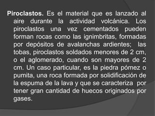 Piroclastos. Es el material que es lanzado al
aire durante la actividad volcánica. Los
piroclastos una vez cementados pueden
forman rocas como las ignimbritas, formadas
por depósitos de avalanchas ardientes; las
tobas, piroclastos soldados menores de 2 cm,
o el aglomerado, cuando son mayores de 2
cm. Un caso particular, es la piedra pómez o
pumita, una roca formada por solidificación de
la espuma de la lava y que se caracteriza por
tener gran cantidad de huecos originados por
gases.
 