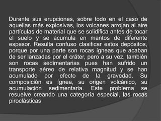 Durante sus erupciones, sobre todo en el caso de
aquellas más explosivas, los volcanes arrojan al aire
partículas de material que se solidifica antes de tocar
el suelo y se acumula en mantos de diferente
espesor. Resulta confuso clasificar estos depósitos,
porque por una parte son rocas ígneas que acaban
de ser lanzadas por el cráter, pero a su vez, también
son rocas sedimentarias pues han sufrido un
transporte aéreo de relativa magnitud y se han
acumulado por efecto de la gravedad. Su
composición es ígnea, su origen volcánico, su
acumulación sedimentaria. Este problema se
resuelve creando una categoría especial, las rocas
piroclásticas
 