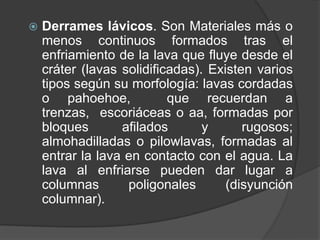  Derrames lávicos. Son Materiales más o
menos continuos formados tras el
enfriamiento de la lava que fluye desde el
cráter (lavas solidificadas). Existen varios
tipos según su morfología: lavas cordadas
o pahoehoe, que recuerdan a
trenzas, escoriáceas o aa, formadas por
bloques afilados y rugosos;
almohadilladas o pilowlavas, formadas al
entrar la lava en contacto con el agua. La
lava al enfriarse pueden dar lugar a
columnas poligonales (disyunción
columnar).
 