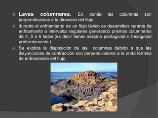  Lavas columnares. En donde las columnas son
perpendiculares a la dirección del flujo .
 durante el enfriamiento de un flujo lávico se desarrollan centros de
enfriamiento a intervalos regulares generando prismas columnares
de 4, 5 o 6 lados.(es decir tienen seccion pentagonal o hexagonal
preferntemente )
 Se explica la disposición de las columnas debido a que las
disyunciones de contracción son perpendiculares a la onda térmica
de enfriamiento del flujo.
 