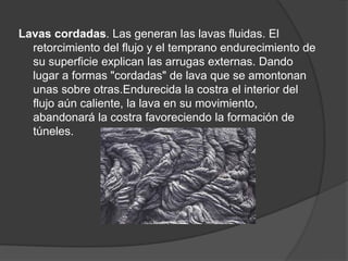 Lavas cordadas. Las generan las lavas fluidas. El
retorcimiento del flujo y el temprano endurecimiento de
su superficie explican las arrugas externas. Dando
lugar a formas "cordadas" de lava que se amontonan
unas sobre otras.Endurecida la costra el interior del
flujo aún caliente, la lava en su movimiento,
abandonará la costra favoreciendo la formación de
túneles.
 