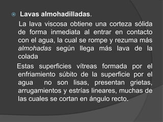  Lavas almohadilladas.
La lava viscosa obtiene una corteza sólida
de forma inmediata al entrar en contacto
con el agua, la cual se rompe y rezuma más
almohadas según llega más lava de la
colada
Estas superficies vítreas formada por el
enfriamiento súbito de la superficie por el
agua no son lisas, presentan grietas,
arrugamientos y estrías lineares, muchas de
las cuales se cortan en ángulo recto.
 