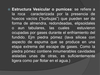  Estructura Vesicular o pumicea: se refiere a
la roca caracterizada por la presencia de
huecos vacíos (“burbujas”) que pueden ser de
forma de almendra, redondeadas, elipsoidales
o aun tabulares, las cuales estuvieron
ocupadas por gases durante el enfriamiento del
fundido. Ejm piedra pómez (lava silicea con
aspecto de espuma que se produce en una
etapa extrema del escape de gases. Como la
piedra pómez contiene innumerables cavidades
aisladas unas de otras, es suficientemente
ligera como par flotar en el agua.)
 