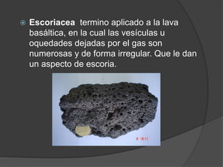  Escoriacea termino aplicado a la lava
basáltica, en la cual las vesículas u
oquedades dejadas por el gas son
numerosas y de forma irregular. Que le dan
un aspecto de escoria.
 