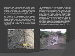 Las rocas que constituyen los diques tienen
texturas muy variadas, que abarcan desde
texturas porfíricas con pastas afaníticas,
propias de las rocas volcánicas, hasta texturas
granulares, propias de las rocas plutónicas
En cuanto a la composición de los diques,
prácticamente están representadas todas las
rocas ígneas, pero la abundancia relativa
depende de la viscosidad del magma. Los
diques máficos, poco viscosos, son mucho más
frecuentes que los silícicos, que tienen mayor
viscosidad.
Los espesores de los diques tienen un amplio
rango de variación. En general, el espesor
aumenta con la viscosidad del magma y esta
propiedad se relaciona con la facilidad del fluido
para escurrirse a través de las fracturas. Los
diques máficos, cuyos magmas tienen bajas
viscosidades, pueden llegar a tener delgados
espesores, de solamente unas pocas decenas
de centímetros. Los diques silícicos tienen en
promedio un espesor mayor que los máficos, y si
bien no se ha establecido espesores promedios,
sus valores más frecuentes oscilan entre 2 y 15
m, alcanzado en algunos casos hasta 20 y 25 m.
 