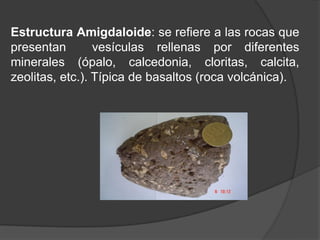 Estructura Amigdaloide: se refiere a las rocas que
presentan vesículas rellenas por diferentes
minerales (ópalo, calcedonia, cloritas, calcita,
zeolitas, etc.). Típica de basaltos (roca volcánica).
 