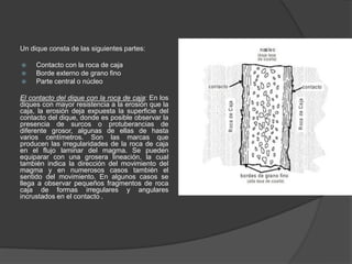 Un dique consta de las siguientes partes:
 Contacto con la roca de caja
 Borde externo de grano fino
 Parte central o núcleo
El contacto del dique con la roca de caja: En los
diques con mayor resistencia a la erosión que la
caja, la erosión deja expuesta la superficie del
contacto del dique, donde es posible observar la
presencia de surcos o protuberancias de
diferente grosor, algunas de ellas de hasta
varios centímetros. Son las marcas que
producen las irregularidades de la roca de caja
en el flujo laminar del magma. Se pueden
equiparar con una grosera lineación, la cual
también indica la dirección del movimiento del
magma y en numerosos casos también el
sentido del movimiento. En algunos casos se
llega a observar pequeños fragmentos de roca
caja de formas irregulares y angulares
incrustados en el contacto .
 