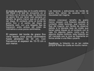 El borde de grano fino: es la parte externa
del dique y la que se encuentra en el
contacto con la roca de caja. Se denomina
de grano fino por tener casi siempre un
tamaño de grano menor que en el centro
del dique. El contacto entre el borde de
grano fino y el centro del dique es
bastante neto, con una delgada faja de
transición entre ambos del orden de
milímetros a unos pocos centímetros.
El espesor del borde de grano fino
varía desde unos pocos centímetros
hasta alrededor de 30 cm. Con
frecuencia el espesor es 10-15 cm o
aún menor.
Las texturas y estructuras del borde de
grano fino varían de acuerdo con la
viscosidad del magma.
Silícios (viscosos): tamaño de grano
menor, poseen una foliación paralela al
contacto, éstas texturas, que marcan el
flujo del magma, son fáciles de observar
debido a la elevada tasa de cizalla que
tienen estos diques en el contacto con la
caja. En algunos casos, como p.ej. en
algunos diques riolíticos, esta foliación es
tan marcada que la roca se fragmenta en
forma similar a una filita o pizarra.
Basálticos: la foliación no es tan visible
porque la tasa de cizalla es mucho menor.
 