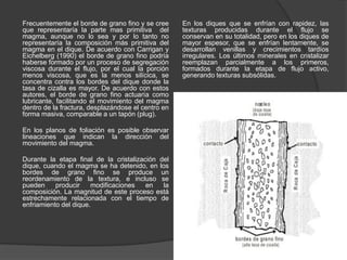 Frecuentemente el borde de grano fino y se cree
que representaría la parte mas primitiva del
magma, aunque no lo sea y por lo tanto no
representaría la composición más primitiva del
magma en el dique. De acuerdo con Carrigan y
Eichelberg (1990) el borde de grano fino podría
haberse formado por un proceso de segregación
viscosa durante el flujo, por el cual la porción
menos viscosa, que es la menos silícica, se
concentra contra los bordes del dique donde la
tasa de cizalla es mayor. De acuerdo con estos
autores, el borde de grano fino actuaría como
lubricante, facilitando el movimiento del magma
dentro de la fractura, desplazándose el centro en
forma masiva, comparable a un tapón (plug).
En los planos de foliación es posible observar
lineaciones que indican la dirección del
movimiento del magma.
Durante la etapa final de la cristalización del
dique, cuando el magma se ha detenido, en los
bordes de grano fino se produce un
reordenamiento de la textura, e incluso se
pueden producir modificaciones en la
composición. La magnitud de este proceso está
estrechamente relacionada con el tiempo de
enfriamiento del dique.
En los diques que se enfrían con rapidez, las
texturas producidas durante el flujo se
conservan en su totalidad, pero en los diques de
mayor espesor, que se enfrían lentamente, se
desarrollan venillas y crecimientos tardíos
irregulares. Los últimos minerales en cristalizar
reemplazan parcialmente a los primeros,
formados durante la etapa de flujo activo,
generando texturas subsólidas.
 