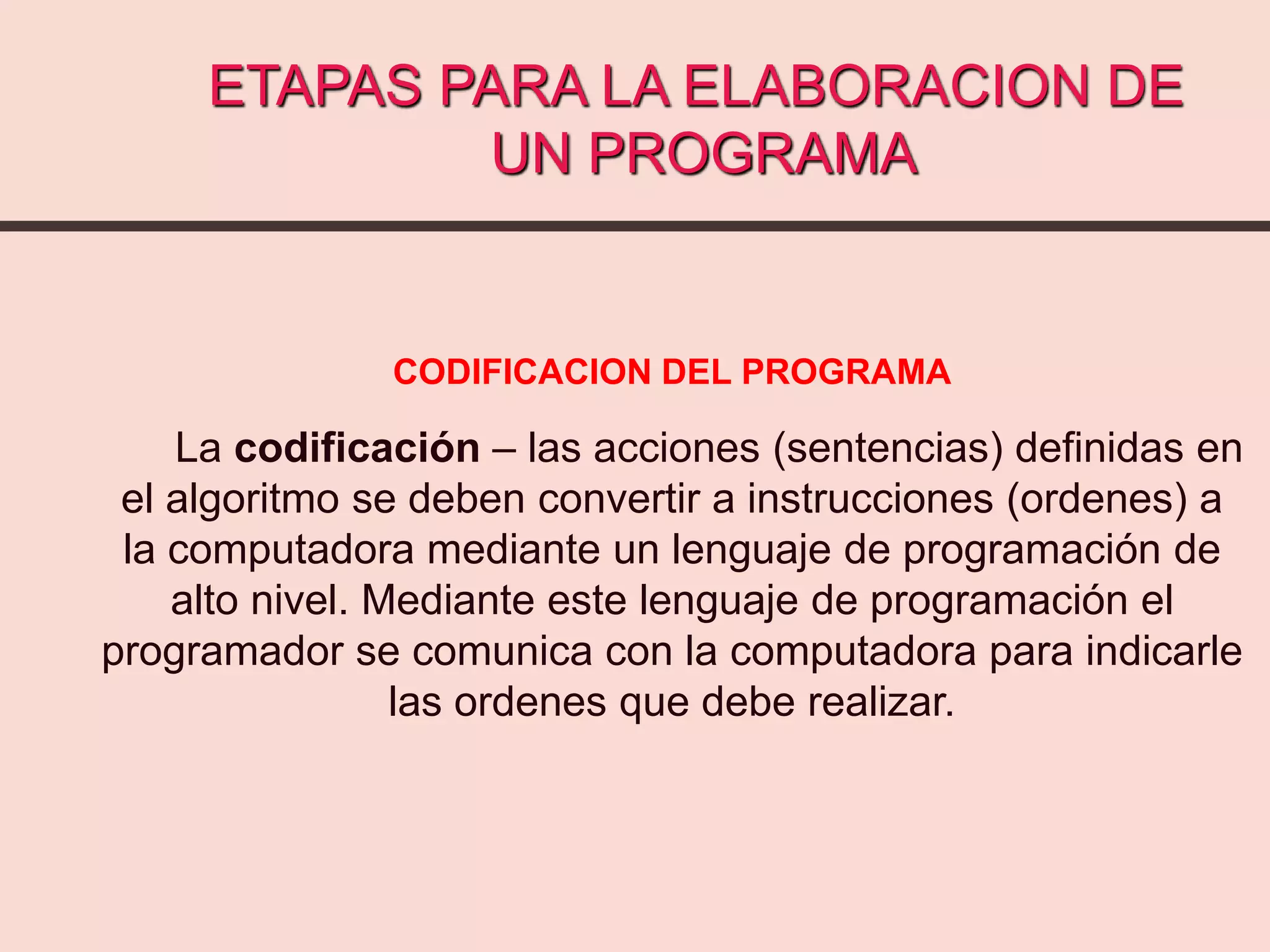 ETAPAS PARA LA ELABORACION DE
UN PROGRAMA
CODIFICACION DEL PROGRAMA
La codificación – las acciones (sentencias) definidas en
el algoritmo se deben convertir a instrucciones (ordenes) a
la computadora mediante un lenguaje de programación de
alto nivel. Mediante este lenguaje de programación el
programador se comunica con la computadora para indicarle
las ordenes que debe realizar.
 