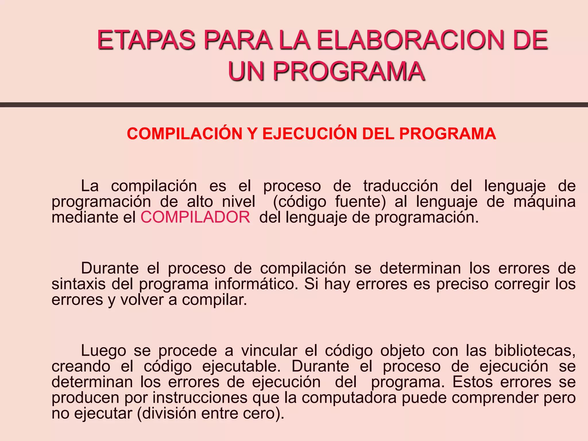 ETAPAS PARA LA ELABORACION DE
UN PROGRAMA
COMPILACIÓN Y EJECUCIÓN DEL PROGRAMA
La compilación es el proceso de traducción del lenguaje de
programación de alto nivel (código fuente) al lenguaje de máquina
mediante el COMPILADOR del lenguaje de programación.
Durante el proceso de compilación se determinan los errores de
sintaxis del programa informático. Si hay errores es preciso corregir los
errores y volver a compilar.
Luego se procede a vincular el código objeto con las bibliotecas,
creando el código ejecutable. Durante el proceso de ejecución se
determinan los errores de ejecución del programa. Estos errores se
producen por instrucciones que la computadora puede comprender pero
no ejecutar (división entre cero).
 