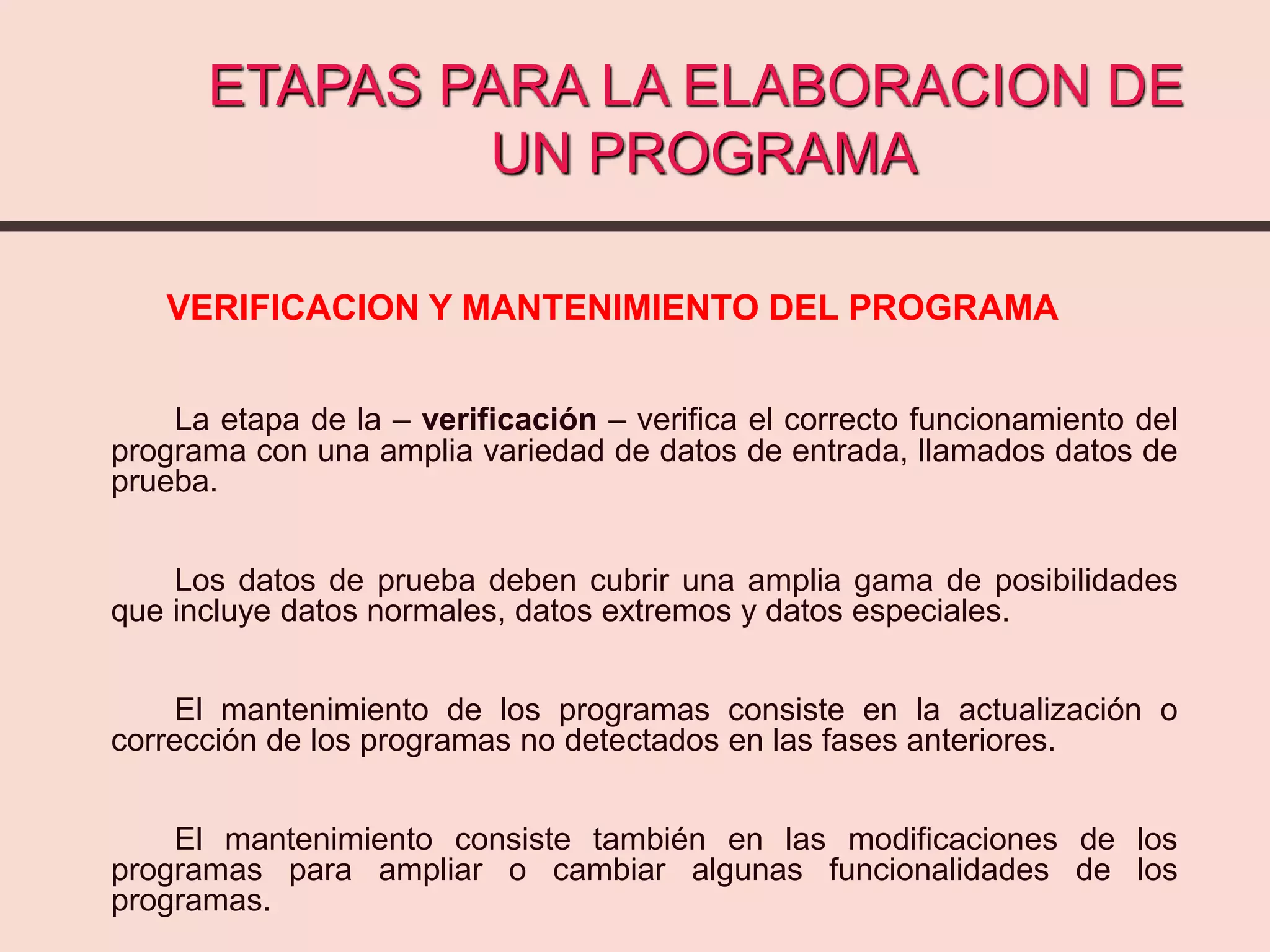 ETAPAS PARA LA ELABORACION DE
UN PROGRAMA
VERIFICACION Y MANTENIMIENTO DEL PROGRAMA
La etapa de la – verificación – verifica el correcto funcionamiento del
programa con una amplia variedad de datos de entrada, llamados datos de
prueba.
Los datos de prueba deben cubrir una amplia gama de posibilidades
que incluye datos normales, datos extremos y datos especiales.
El mantenimiento de los programas consiste en la actualización o
corrección de los programas no detectados en las fases anteriores.
El mantenimiento consiste también en las modificaciones de los
programas para ampliar o cambiar algunas funcionalidades de los
programas.
 