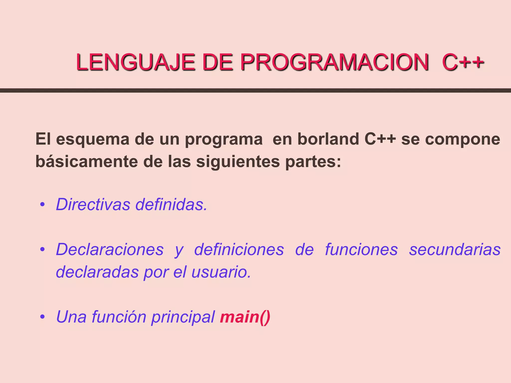 LENGUAJE DE PROGRAMACION C++
El esquema de un programa en borland C++ se compone
básicamente de las siguientes partes:
• Directivas definidas.
• Declaraciones y definiciones de funciones secundarias
declaradas por el usuario.
• Una función principal main()
 