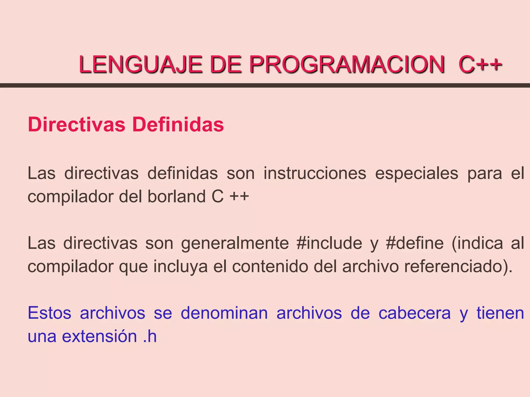 LENGUAJE DE PROGRAMACION C++
Directivas Definidas
Las directivas definidas son instrucciones especiales para el
compilador del borland C ++
Las directivas son generalmente #include y #define (indica al
compilador que incluya el contenido del archivo referenciado).
Estos archivos se denominan archivos de cabecera y tienen
una extensión .h
 