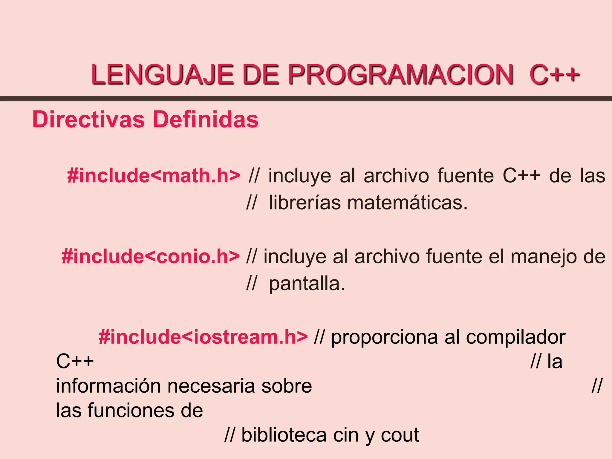 LENGUAJE DE PROGRAMACION C++
Directivas Definidas
#include<math.h> // incluye al archivo fuente C++ de las
// librerías matemáticas.
#include<conio.h> // incluye al archivo fuente el manejo de
// pantalla.
#include<iostream.h> // proporciona al compilador
C++ // la
información necesaria sobre //
las funciones de
// biblioteca cin y cout
 
