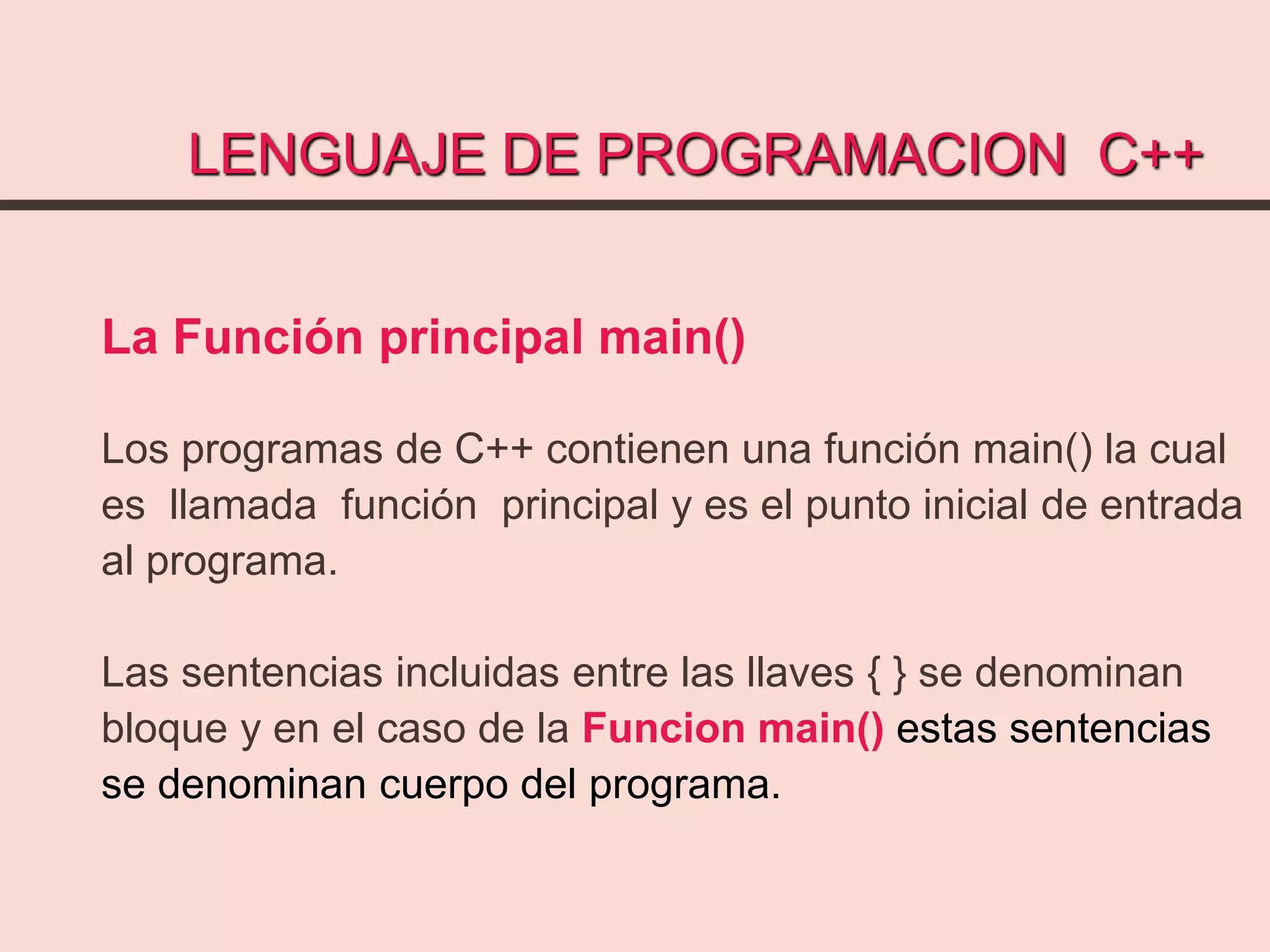LENGUAJE DE PROGRAMACION C++
La Función principal main()
Los programas de C++ contienen una función main() la cual
es llamada función principal y es el punto inicial de entrada
al programa.
Las sentencias incluidas entre las llaves { } se denominan
bloque y en el caso de la Funcion main() estas sentencias
se denominan cuerpo del programa.
 