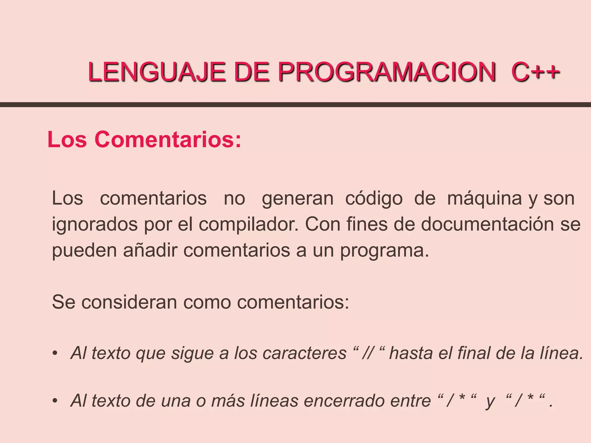 LENGUAJE DE PROGRAMACION C++
Los Comentarios:
Los comentarios no generan código de máquina y son
ignorados por el compilador. Con fines de documentación se
pueden añadir comentarios a un programa.
Se consideran como comentarios:
• Al texto que sigue a los caracteres “ // “ hasta el final de la línea.
• Al texto de una o más líneas encerrado entre “ / * “ y “ / * “ .
 