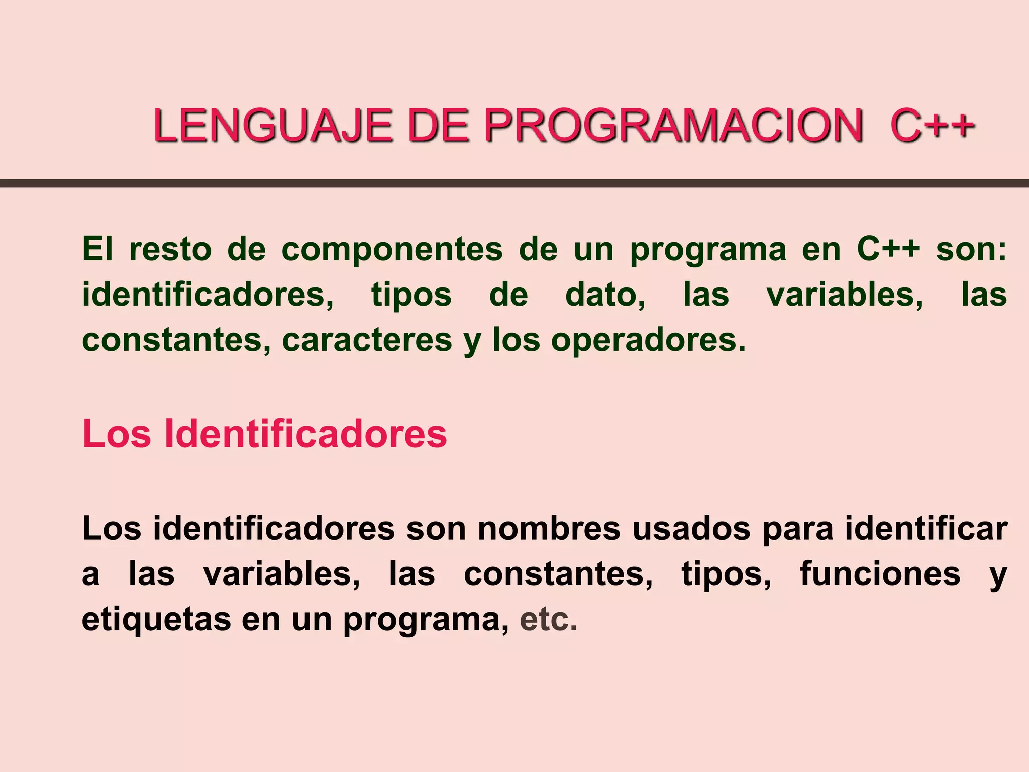 LENGUAJE DE PROGRAMACION C++
El resto de componentes de un programa en C++ son:
identificadores, tipos de dato, las variables, las
constantes, caracteres y los operadores.
Los Identificadores
Los identificadores son nombres usados para identificar
a las variables, las constantes, tipos, funciones y
etiquetas en un programa, etc.
 