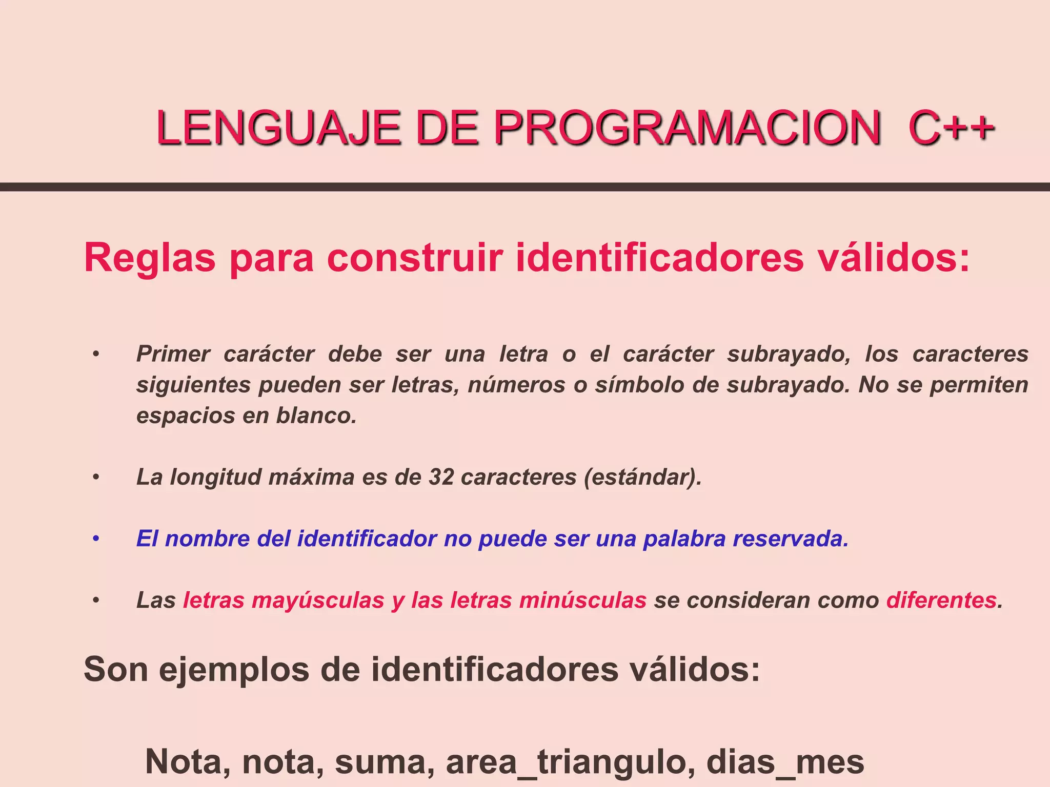LENGUAJE DE PROGRAMACION C++
Reglas para construir identificadores válidos:
• Primer carácter debe ser una letra o el carácter subrayado, los caracteres
siguientes pueden ser letras, números o símbolo de subrayado. No se permiten
espacios en blanco.
• La longitud máxima es de 32 caracteres (estándar).
• El nombre del identificador no puede ser una palabra reservada.
• Las letras mayúsculas y las letras minúsculas se consideran como diferentes.
Son ejemplos de identificadores válidos:
Nota, nota, suma, area_triangulo, dias_mes
 