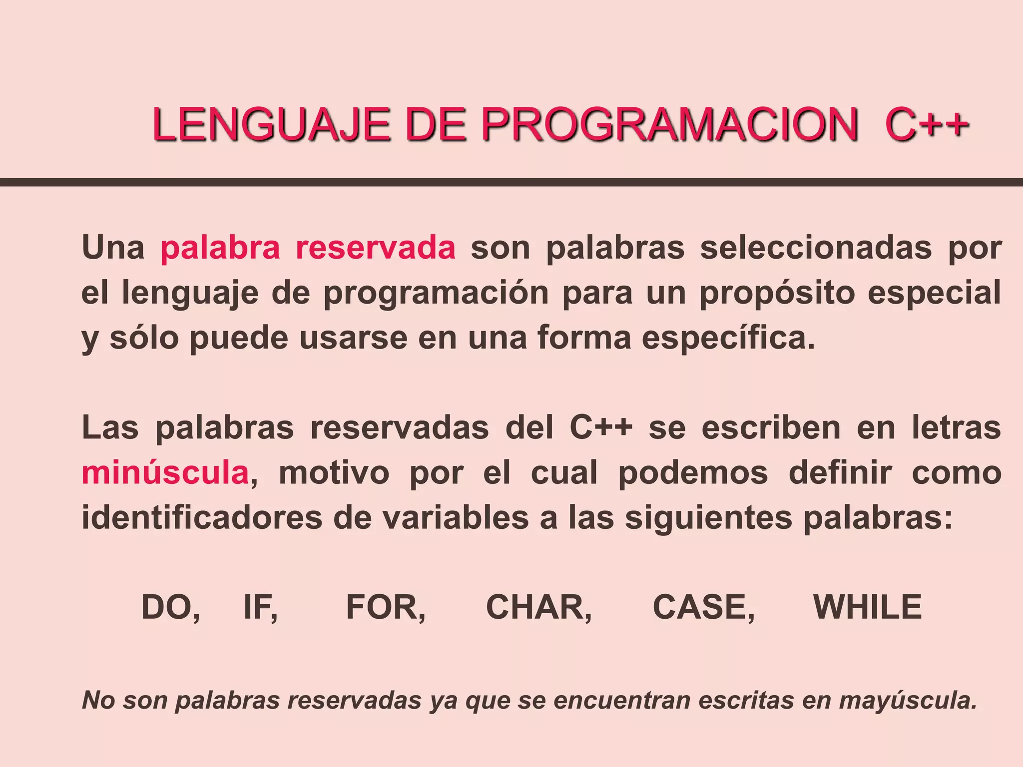 LENGUAJE DE PROGRAMACION C++
Una palabra reservada son palabras seleccionadas por
el lenguaje de programación para un propósito especial
y sólo puede usarse en una forma específica.
Las palabras reservadas del C++ se escriben en letras
minúscula, motivo por el cual podemos definir como
identificadores de variables a las siguientes palabras:
DO, IF, FOR, CHAR, CASE, WHILE
No son palabras reservadas ya que se encuentran escritas en mayúscula.
 