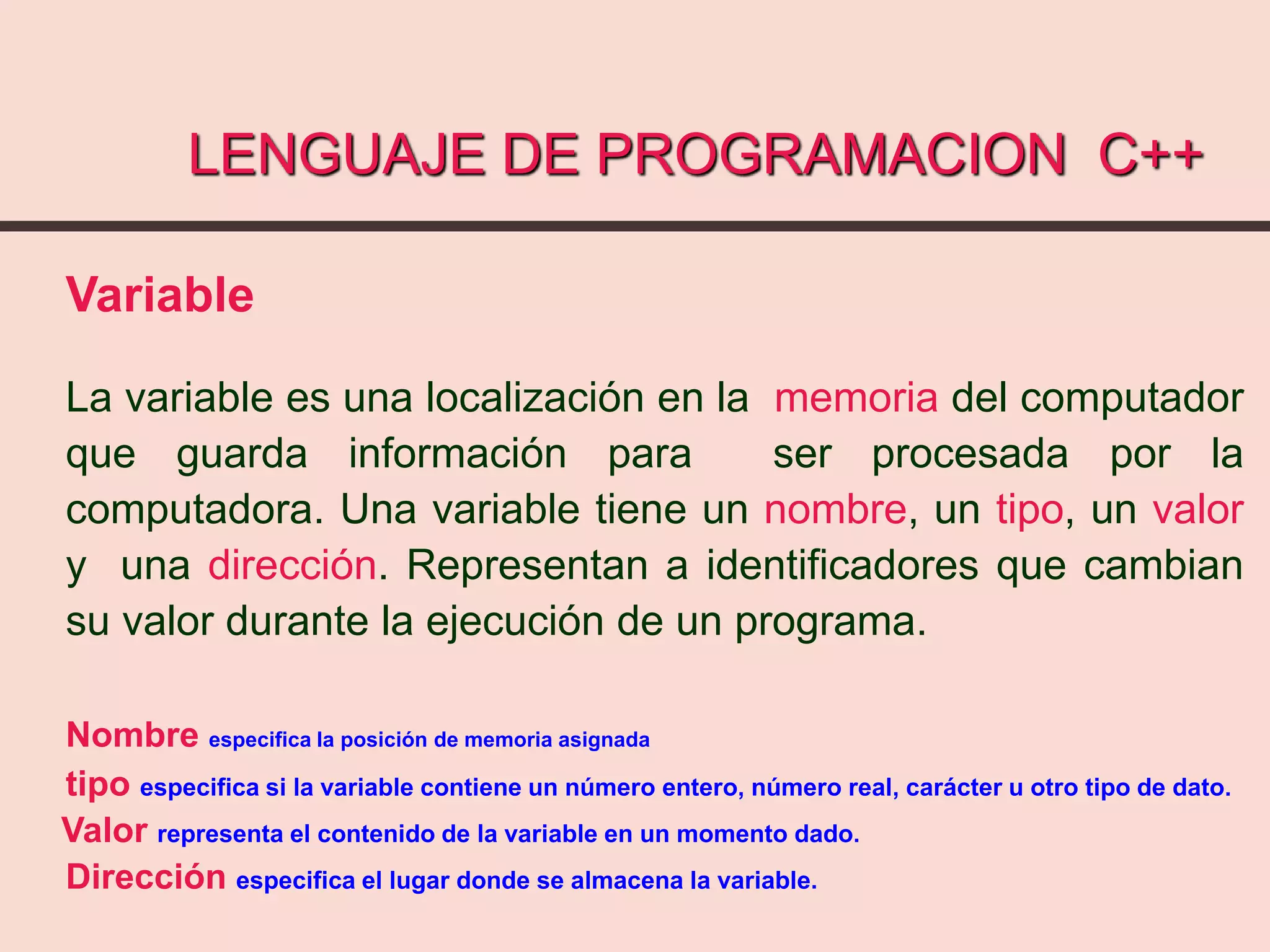 LENGUAJE DE PROGRAMACION C++
Variable
La variable es una localización en la memoria del computador
que guarda información para ser procesada por la
computadora. Una variable tiene un nombre, un tipo, un valor
y una dirección. Representan a identificadores que cambian
su valor durante la ejecución de un programa.
Nombre especifica la posición de memoria asignada
tipo especifica si la variable contiene un número entero, número real, carácter u otro tipo de dato.
Valor representa el contenido de la variable en un momento dado.
Dirección especifica el lugar donde se almacena la variable.
 