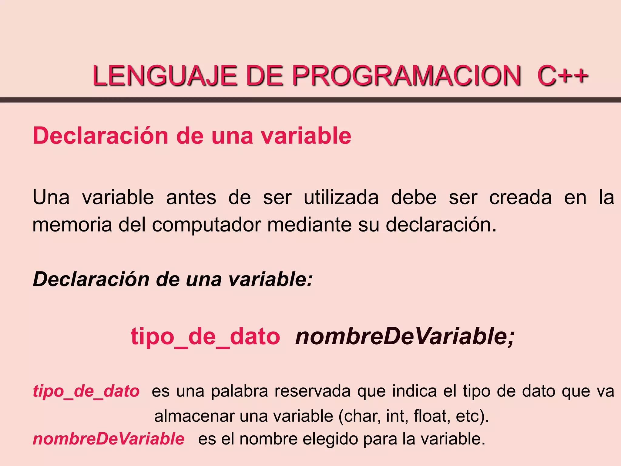 LENGUAJE DE PROGRAMACION C++
Declaración de una variable
Una variable antes de ser utilizada debe ser creada en la
memoria del computador mediante su declaración.
Declaración de una variable:
tipo_de_dato nombreDeVariable;
tipo_de_dato es una palabra reservada que indica el tipo de dato que va
almacenar una variable (char, int, float, etc).
nombreDeVariable es el nombre elegido para la variable.
 