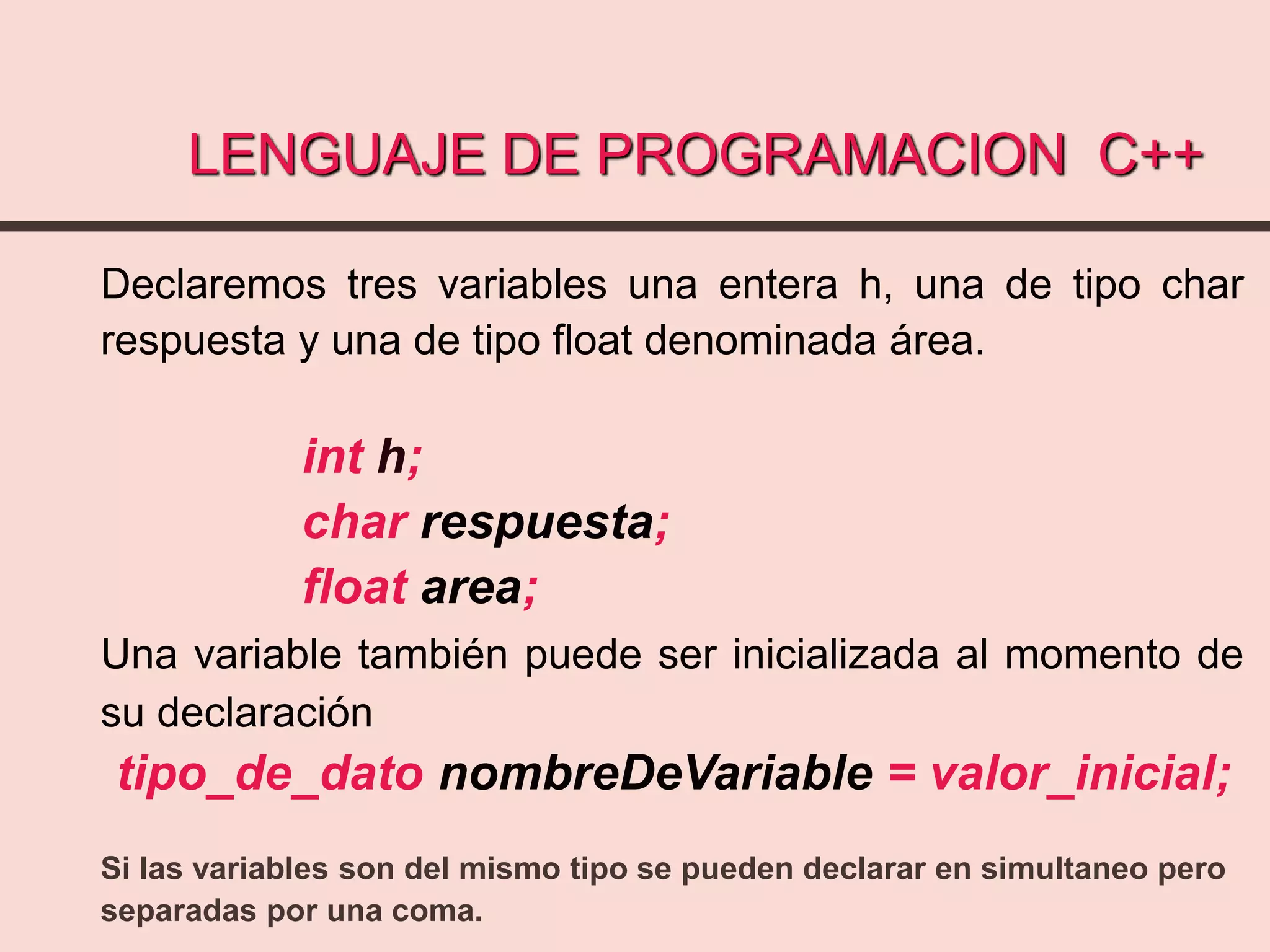 LENGUAJE DE PROGRAMACION C++
Declaremos tres variables una entera h, una de tipo char
respuesta y una de tipo float denominada área.
int h;
char respuesta;
float area;
Una variable también puede ser inicializada al momento de
su declaración
tipo_de_dato nombreDeVariable = valor_inicial;
Si las variables son del mismo tipo se pueden declarar en simultaneo pero
separadas por una coma.
 