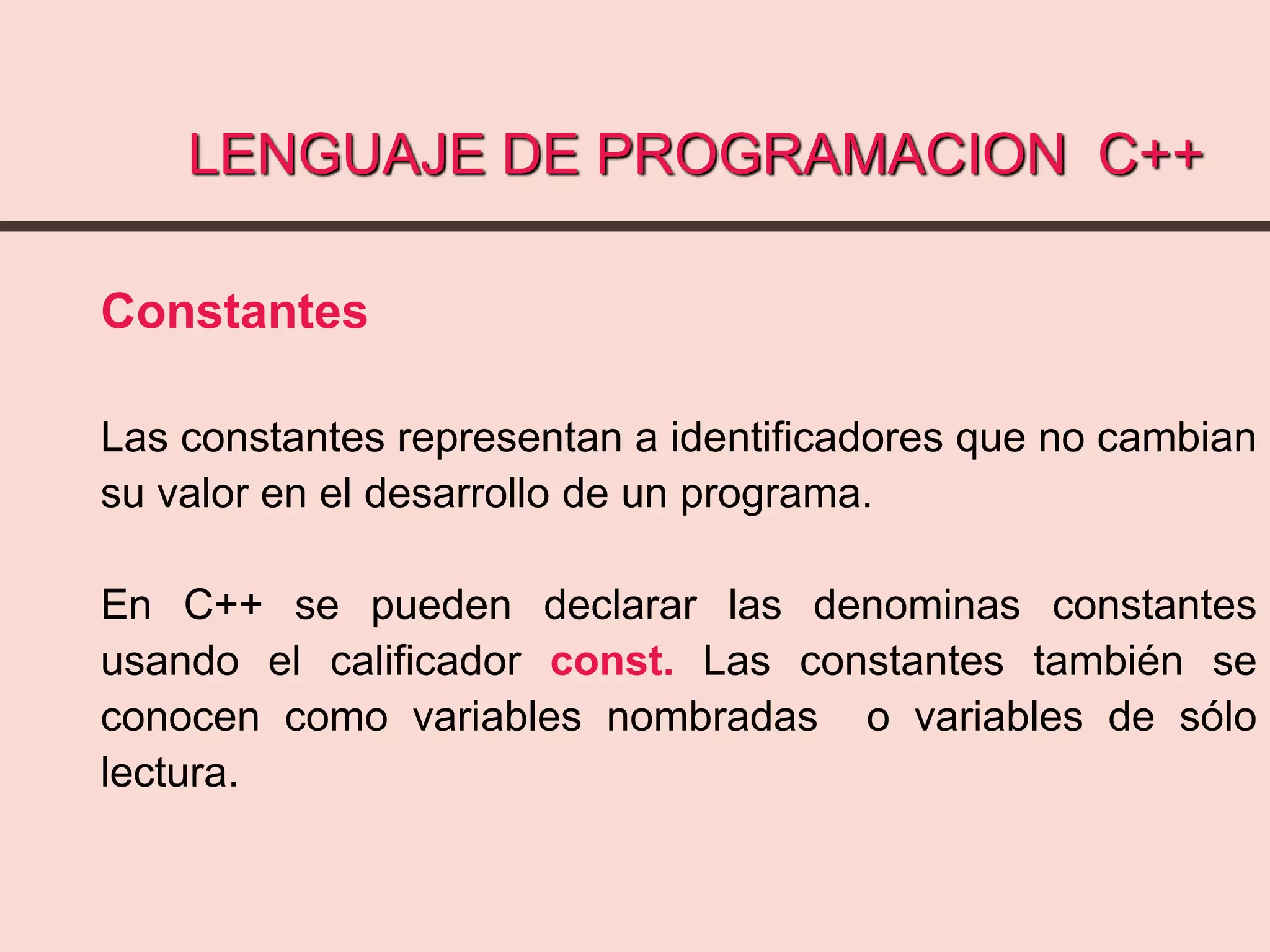 LENGUAJE DE PROGRAMACION C++
Constantes
Las constantes representan a identificadores que no cambian
su valor en el desarrollo de un programa.
En C++ se pueden declarar las denominas constantes
usando el calificador const. Las constantes también se
conocen como variables nombradas o variables de sólo
lectura.
 