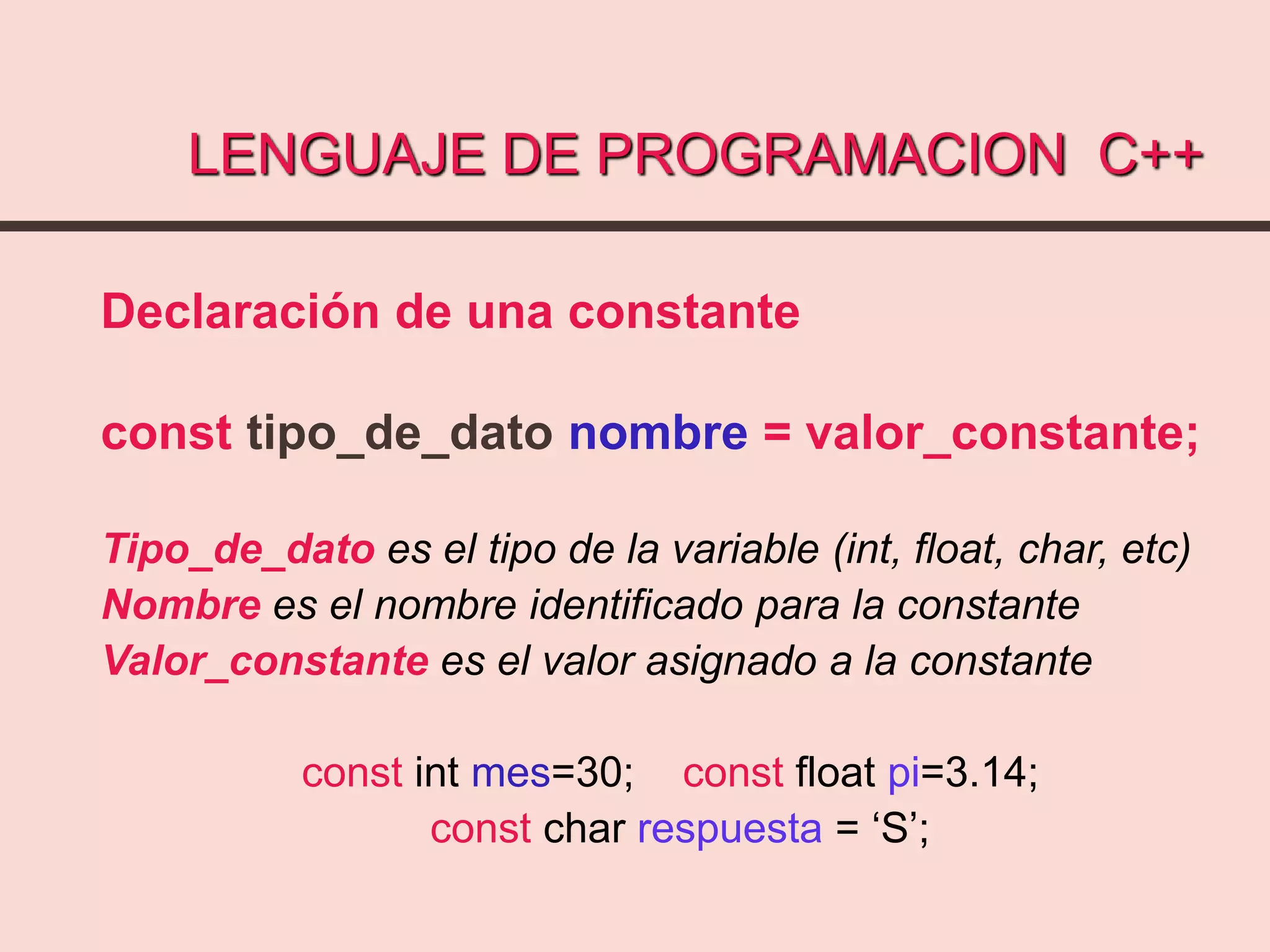 LENGUAJE DE PROGRAMACION C++
Declaración de una constante
const tipo_de_dato nombre = valor_constante;
Tipo_de_dato es el tipo de la variable (int, float, char, etc)
Nombre es el nombre identificado para la constante
Valor_constante es el valor asignado a la constante
const int mes=30; const float pi=3.14;
const char respuesta = ‘S’;
 