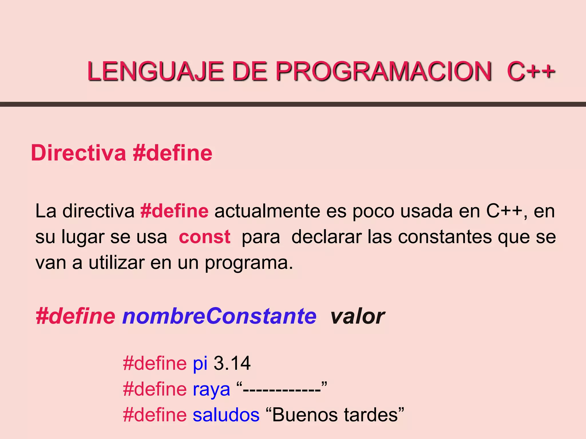 LENGUAJE DE PROGRAMACION C++
Directiva #define
La directiva #define actualmente es poco usada en C++, en
su lugar se usa const para declarar las constantes que se
van a utilizar en un programa.
#define nombreConstante valor
#define pi 3.14
#define raya “------------”
#define saludos “Buenos tardes”
 