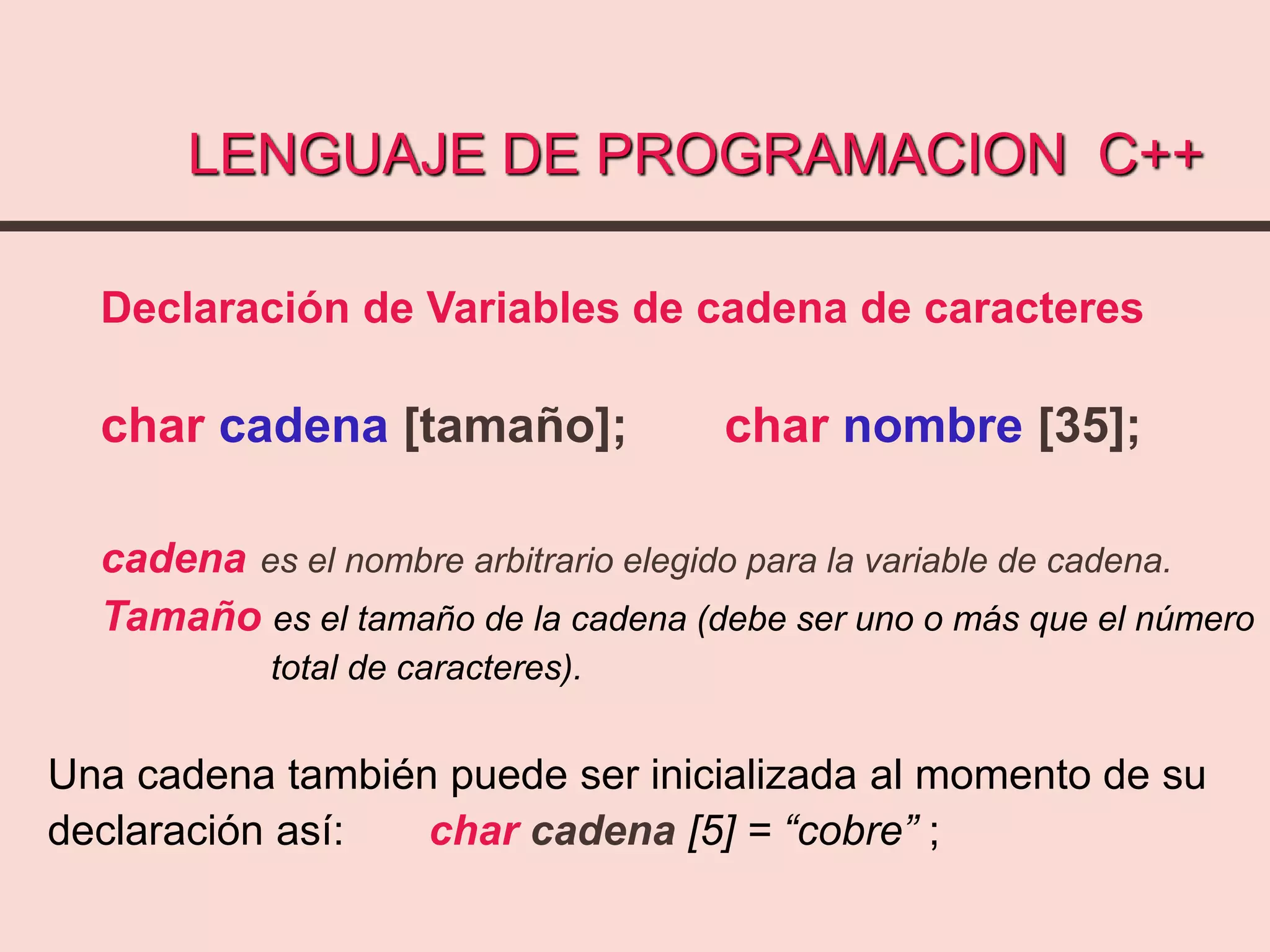 LENGUAJE DE PROGRAMACION C++
Declaración de Variables de cadena de caracteres
char cadena [tamaño]; char nombre [35];
cadena es el nombre arbitrario elegido para la variable de cadena.
Tamaño es el tamaño de la cadena (debe ser uno o más que el número
total de caracteres).
Una cadena también puede ser inicializada al momento de su
declaración así: char cadena [5] = “cobre” ;
 