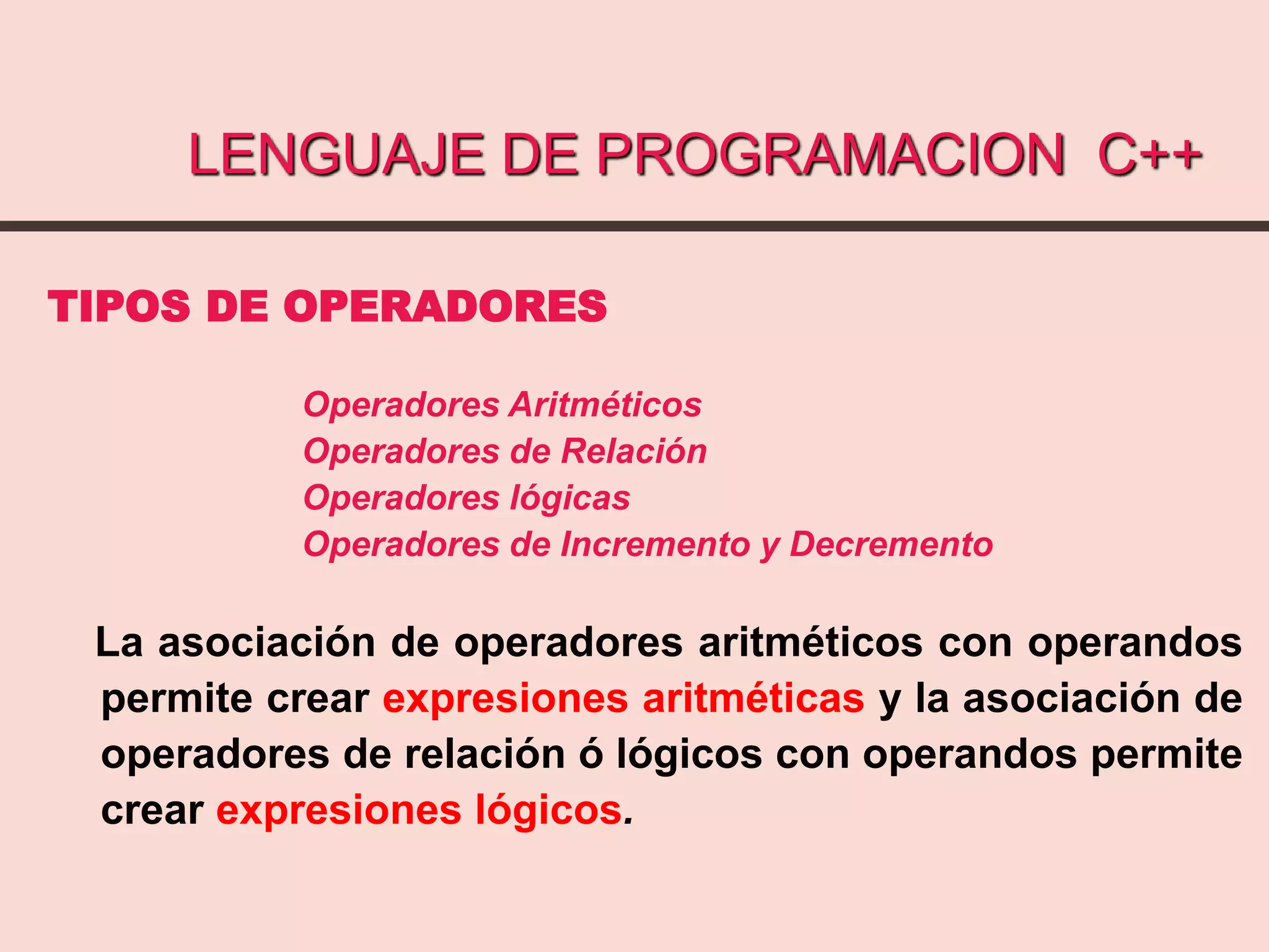 LENGUAJE DE PROGRAMACION C++
TIPOS DE OPERADORES
Operadores Aritméticos
Operadores de Relación
Operadores lógicas
Operadores de Incremento y Decremento
La asociación de operadores aritméticos con operandos
permite crear expresiones aritméticas y la asociación de
operadores de relación ó lógicos con operandos permite
crear expresiones lógicos.
 